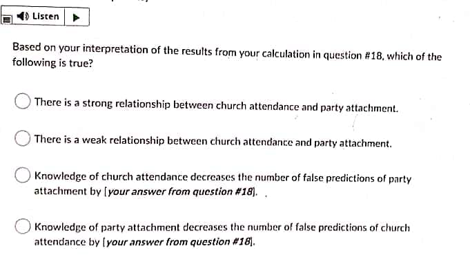 4) Listen
Based on your interpretation of the results from your calculation in question #18, which of the
following is true?
There is a strong relationship between church attendance and party attachment.
There is a weak relationship between church attendance and party attachment.
Knowledge of church attendance decreases the number of false predictions of party
attachment by [your answer from qucstion #18). .
Knowledge of party attachment decreases the number of false predictions of church
attendance by [your answer from question #18).
