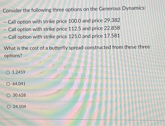 Consider the following three options on the Generous Dynamics:
- Call option with strike price 100.0 and price 29.382
-- Call option with strike price 112.5 and price 22.858
-- Call option with strike price 125.0 and price 17.581
What is the cost of a butterfly spread constructed from these three
options?
O 1.2459
O 64.041
O 30.628
O 24.104
