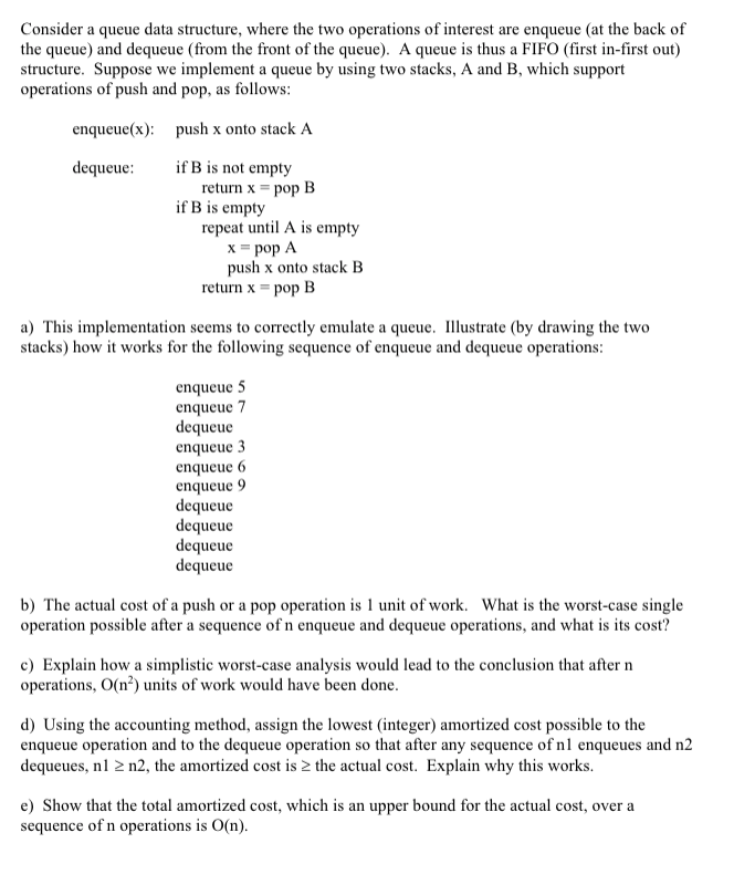 Consider a queue data structure, where the two operations of interest are enqueue (at the back of
the queue) and dequeue (from the front of the queue). A queue is thus a FIFO (first in-first out)
structure. Suppose we implement a queue by using two stacks, A and B, which support
operations of push and pop, as follows:
enqueue(x): push x onto stack A
if B is not empty
return x = pop B
if B is empty
repeat until A is empty
x = pop A
push x onto stack B
return x = pop B
dequeue:
a) This implementation seems to correctly emulate a queue. Illustrate (by drawing the two
stacks) how it works for the following sequence of enqueue and dequeue operations:
enqueue 5
enqueue 7
dequeue
enqueue 3
enqueue 6
enqueue 9
dequeue
dequeue
dequeue
dequeue
b) The actual cost of a push or a pop operation is 1 unit of work. What is the worst-case single
operation possible after a sequence of n enqueue and dequeue operations, and what is its cost?
c) Explain how a simplistic worst-case analysis would lead to the conclusion that after n
operations, O(n²) units of work would have been done.
d) Using the accounting method, assign the lowest (integer) amortized cost possible to the
enqueue operation and to the dequeue operation so that after any sequence of nl enqueues and n2
dequeues, n1 2 n2, the amortized cost is 2 the actual cost. Explain why this works.
e) Show that the total amortized cost, which is an upper bound for the actual cost, over a
sequence of n operations is O(n).
