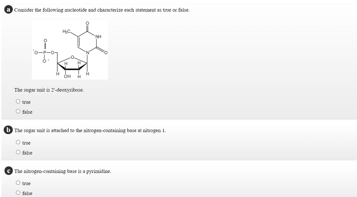 a Consider the following nucleotide and characterize each statement as true or false.
H3C
NH
H
H
он
H
The sugar unit is 2'-deoxyribose.
O true
O false
b The sug
unit is attached to the nitrogen-containing base at nitrogen 1.
true
O false
C The nitrogen-containing base is a pyrimidine.
true
O false
