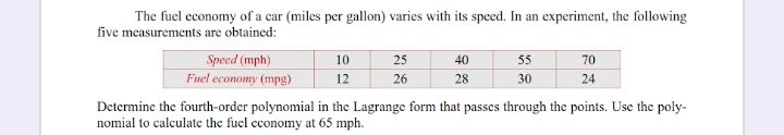 The fuel economy of a car (miles per gallon) varies with its speed. In an experiment, the following
five measurements are obtained:
Speed (mph)
10
25
40
55
70
Fuel economy (mpg)
12
26
28
30
24
Determine the fourth-order polynomial in the Lagrange form that passes through the points. Use the poly-
nomial to calculate the fuel cconomy at 65 mph.
