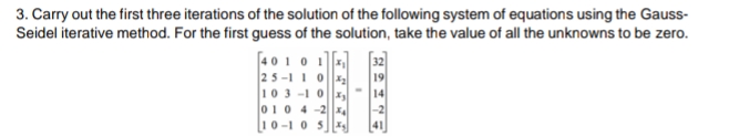 3. Carry out the first three iterations of the solution of the following system of equations using the Gauss-
Seidel iterative method. For the first guess of the solution, take the value of all the unknowns to be zero.
[4010 1
25 -1 1 0
103 -10
010 4-24
10-1 0 5
41
