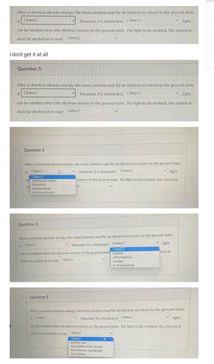 After a chemical absorbs energy, the most common way for an electron to return to the ground state
is Select]
However, if a chemical is [Select]
light
can be emitted when the electron returns to the ground state. For light to be emitted, the chemical
must be excited at or near [Select]
i dont get it at all
Question 5
After a chemical absorbs energy, the most common way for an electron to return to the ground state
[Select]
However, if a chemical is [Select]
is
✓.light
can be emitted when the electron returns to the ground state. For light to be emitted, the chemical
must be excited at or near [Select]
Question 5
After a chemical absorbs energy, the most common way for an electron to return to the ground state
✓ light
However, if a chemical is [Select]
returns to the ground state. For light to be emitted, the chemical
ct]
is [Select]
[Select]
ca vibrational motion
ionization
m
nuclear decay
photon emission
Question 5
After a chemical absorbs energy, the most common way for an electron to return to the ground state
is [Select]
✓. However, if a chemical is
[Select]
light
[Select]
heated
emical
a fluorophore
excited
a chromophore
can be emitted when the electron returns to the ground state
must be excited at or near [Select]
D Question 5
After a chemical absorbs energy, the most common way for an electron to return to the ground state
is [Select)
✓. However, if a chemical is [Select]
light
can be emitted when the electron returns to the ground state.
must be excited at or near
[Select]
[Select]
lambda max
the middle of the sample
the emission wavelength
the window
For light to be emitted, the chemical