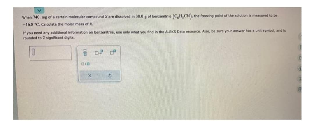 When 740. mg of a certain molecular compound X are dissolved in 30.0 g of benzonitrile (C,H,CN), the freezing point of the solution is measured to be
-16.8 °C. Calculate the molar mass of X.
If you need any additional information on benzonitrile, use only what you find in the ALEKS Data resource. Also, be sure your answer has a unit symbol, and is
rounded to 2 significant digits.
0
8 0.8 0
D.D
X
S
G
E