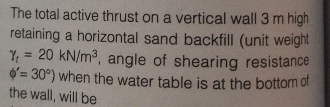 The total active thrust on a vertical wall 3 m high
retaining a horizontal sand backfill (unit weight
Yt = 20 kN/m³, angle of shearing resistance
o'= 30°) when the water table is at the bottom of
the wall, will be