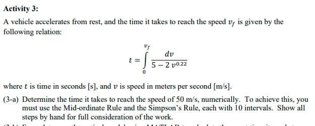 Activity 3:
A vehicle accelerates from rest, and the time it takes to reach the speed v, is given by the
following relation:
dv
t =
5 - 2 v0.22
where t is time in seconds [s], and v is speed in meters per second [m/s].
(3-a) Determine the time it takes to reach the speed of 50 m/s, numerically. To achieve this, you
must use the Mid-ordinate Rule and the Simpson's Rule, each with 10 intervals. Show all
steps by hand for full consideration of the work.
