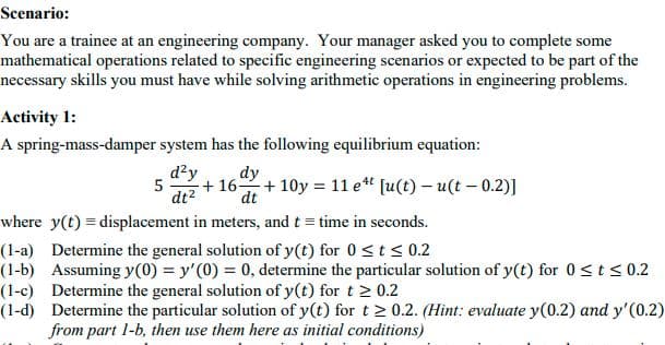 Scenario:
You are a trainee at an engineering company. Your manager asked you to complete some
mathematical operations related to specific engineering scenarios or expected to be part of the
necessary skills you must have while solving arithmetic operations in engineering problems.
Activity 1:
A spring-mass-damper system has the following equilibrium equation:
d?y
5
+ 162+ 10y = 11 e " [u(t) – u(t – 0.2)]
dt2
dy
dt
where y(t) = displacement in meters, and t = time in seconds.
(1-a) Determine the general solution of y(t) for 0<t < 0.2
(1-b) Assuming y(0) = y'(0) = 0, determine the particular solution of y(t) for 0<ts 0.2
(1-c) Determine the general solution of y(t) for t 2 0.2
(1-d) Determine the particular solution of y(t) for t > 0.2. (Hint: evaluate y(0.2) and y'(0.2)
from part 1-b, then use them here as initial conditions)
