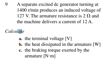 9
A separate excited dc generator turning at
1400 r/min produces an induced voltage of
127 V. The armature resistance is 2 and
the machine delivers a current of 12 A.
Calculate
a. the terminal voltage [V]
b. the heat dissipated in the armature [W]
c. the braking torque exerted by the
armature [Nm]