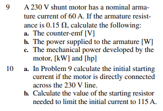 9
10
A 230 V shunt motor has a nominal arma-
ture current of 60 A. If the armature resist-
ance is 0.15 , calculate the following:
a. The counter-emf [V]
b. The power supplied to the armature [W]
c. The mechanical power developed by the
motor, [kW] and [hp]
a. In Problem 9 calculate the initial starting
current if the motor is directly connected
across the 230 V line.
b. Calculate the value of the starting resistor
needed to limit the initial current to 115 A.