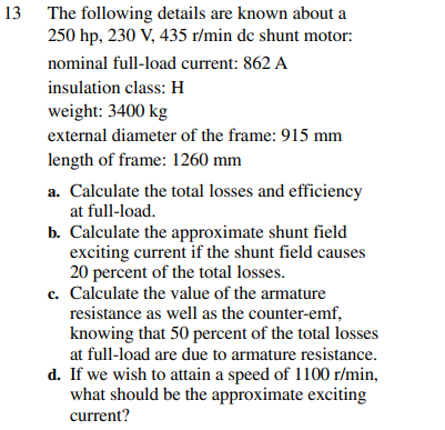 13 The following details are known about a
250 hp, 230 V, 435 r/min de shunt motor:
nominal full-load current: 862 A
insulation class: H
weight: 3400 kg
external diameter of the frame: 915 mm
length of frame: 1260 mm
a. Calculate the total losses and efficiency
at full-load.
b. Calculate the approximate shunt field
exciting current if the shunt field causes
20 percent of the total losses.
c. Calculate the value of the armature
resistance as well as the counter-emf,
knowing that 50 percent of the total losses
at full-load are due to armature resistance.
d. If we wish to attain a speed of 1100 r/min,
what should be the approximate exciting
current?