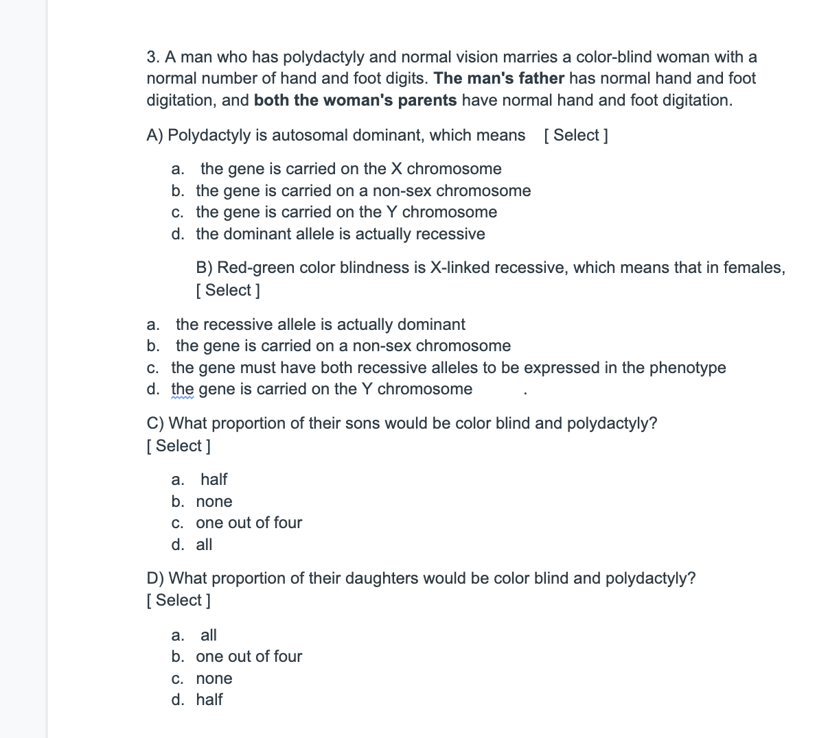 3. A man who has polydactyly and normal vision marries a color-blind woman with a
normal number of hand and foot digits. The man's father has normal hand and foot
digitation, and both the woman's parents have normal hand and foot digitation.
A) Polydactyly is autosomal dominant, which means [ Select ]
the gene is carried on the X chromosome
b. the gene is carried on a non-sex chromosome
a.
c. the gene is carried on the Y chromosome
d. the dominant allele is actually recessive
B) Red-green color blindness is X-linked recessive, which means that in females,
[ Select ]
a. the recessive allele is actually dominant
b. the gene is carried on a non-sex chromosome
c. the gene must have both recessive alleles to be expressed in the phenotype
d. the gene is carried on the Y chromosome
C) What proportion of their sons would be color blind and polydactyly?
[ Select ]
a. half
b. none
C. one out of four
d. all
D) What proportion of their daughters would be color blind and polydactyly?
[ Select ]
а.
all
b. one out of four
C. none
d. half

