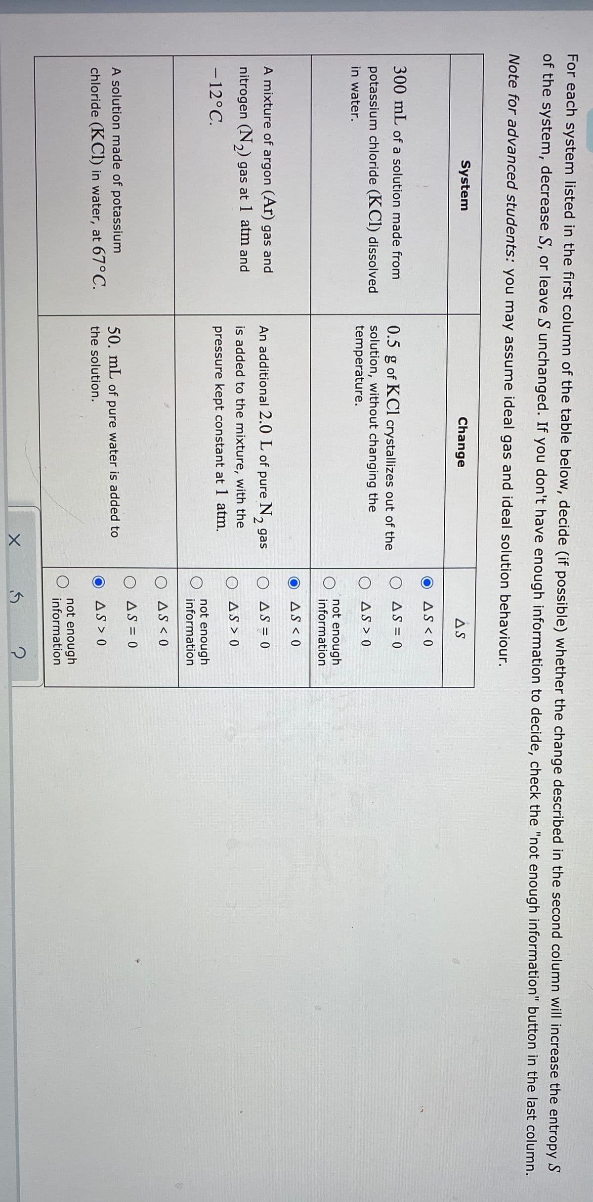 For each system listed in the first column of the table below, decide (if possible) whether the change described in the second column will increase the entropy S
of the system, decrease S, or leave S unchanged. If you don't have enough information to decide, check the "not enough information" button in the last column.
Note for advanced students: you may assume ideal gas and ideal solution behaviour.
System
Change
AS
AS < 0
300 mL of a solution made from
0.5 g of KCl crystallizes out of the
O AS = 0
potassium chloride (KCI) dissolved
in water.
solution, without changing the
temperature.
O AS > 0
not enough
information
AS < 0
A mixture of argon (Ar) gas and
An additional 2.0 L of pure N, gas
O AS = 0
nitrogen (N,) gas at 1 atm and
is added to the mixture, with the
O AS > 0
- 12°C.
pressure kept constant at 1 atm.
-
not enough
information
O AS < 0
O AS = 0
A solution made of potassium
50. mL of pure water is added to
chloride (KCI) in water, at 67°C.
the solution.
AS > 0
not enough
information
