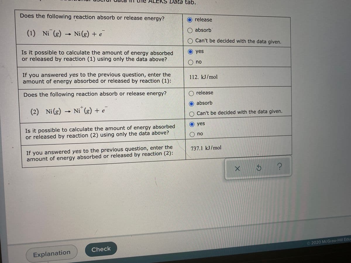 ALEK
Data tab.
Does the following reaction absorb or release energy?
O release
(1) Ni (g)
Ni(g) + e
O absorb
O Can't be decided with the data given.
Is it possible to calculate the amount of energy absorbed
or released by reaction (1) using only the data above?
O yes
O no
If you answered yes to the previous question, enter the
amount of energy absorbed or released by reaction (1):
112. kJ/mol
Does the following reaction absorb or release energy?
O release
absorb
(2) Ni(g) → Ni (g) + e
O Can't be decided with the data given.
yes
Is it possible to calculate the amount of energy absorbed
or released by reaction (2) using only the data above?
O no
If you answered yes to the previous question, enter the
amount of energy absorbed or released by reaction (2):
737.1 kJ/mol
O2020 McGraw-Hill Educ
Check
Explanation
