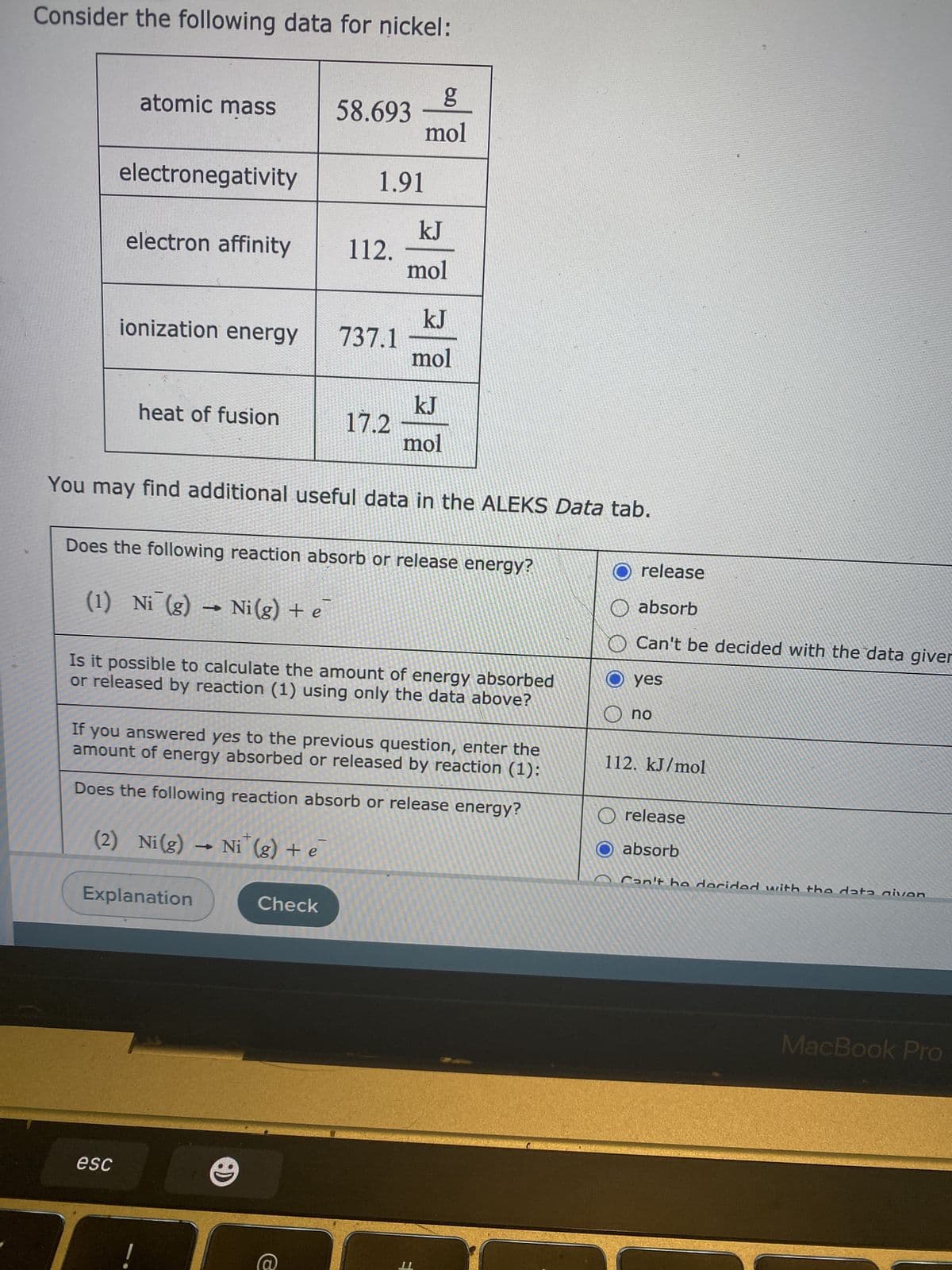 Consider the following data for nickel:
atomic mass
58.693
mol
electronegativity
1.91
electron affinity
112.
mol
ionization energy
737.1
mol
17.2
mol
heat of fusion
You may find additional useful data in the ALEKS Data tab.
Does the following reaction absorb or release energy?
O release
O absorb
(1) Ni (g) → Ni(g) + e
O Can't be decided with the data giver
O yes
Is it possible to calculate the amount of energy absorbed
or released by reaction (1) using only the data above?
ou O
If you answered yes to the previous question, enter the
amount of energy absorbed or released by reaction (1):
112. kJ/mol
Does the following reaction absorb or release energy?
O release
O absorb
(2) Ni(g) → Ni (g) + e
ə + (8)
Explanation
Check
MacBook Pro
esc
