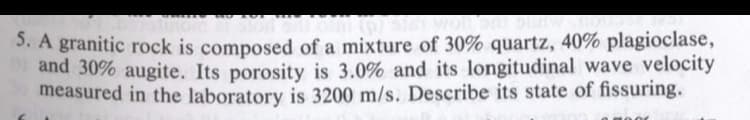 3. A granitic rock is composed of a mixture of 30% quartz, 40% plagioclase,
and 30% augite. Its porosity is 3.0% and its longitudinal wave velocity
measured in the laboratory is 3200 m/s. Describe its state of fissuring.
