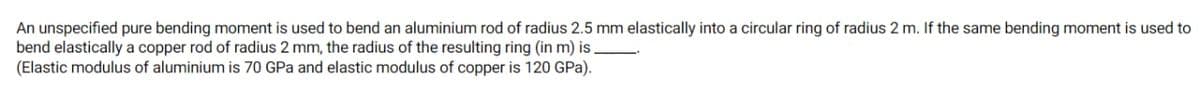 An unspecified pure bending moment is used to bend an aluminium rod of radius 2.5 mm elastically into a circular ring of radius 2 m. If the same bending moment is used to
bend elastically a copper rod of radius 2 mm, the radius of the resulting ring (in m) is
(Elastic modulus of aluminium is 70 GPa and elastic modulus of copper is 120 GPa).
