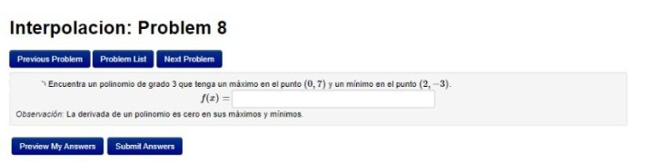 Interpolacion: Problem 8
Previous Problem Problem List Next Problem
* Encuentra un polinomio de grado 3 que tenga un máximo en el punto (0, 7) y un minimo en el punto (2, -3).
S(2) =
Observación: La derivada de un polinomio es cero en sus máximos y mínimos.
Preview My Answers Submit Answers
