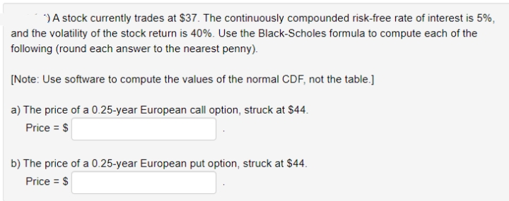 ) A stock currently trades at $37. The continuously compounded risk-free rate of interest is 5%,
and the volatility of the stock return is 40%. Use the Black-Scholes formula to compute each of the
following (round each answer to the nearest penny).
[Note: Use software to compute the values of the normal CDF, not the table.]
a) The price of a 0.25-year European call option, struck at $44.
Price = $
b) The price of a 0.25-year European put option, struck at $44.
Price = $
