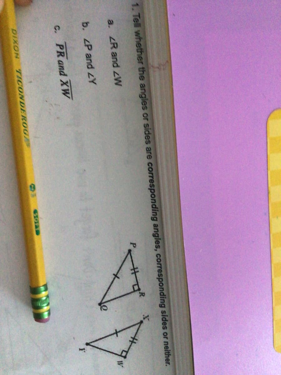 1. Tell whether the angles or sides are corresponding angles, corresponding sides or neither.
a. ZR and zW
%23
b. ZP and LY
C. PR and XW
DIXON
TICONDEROG
60FT
