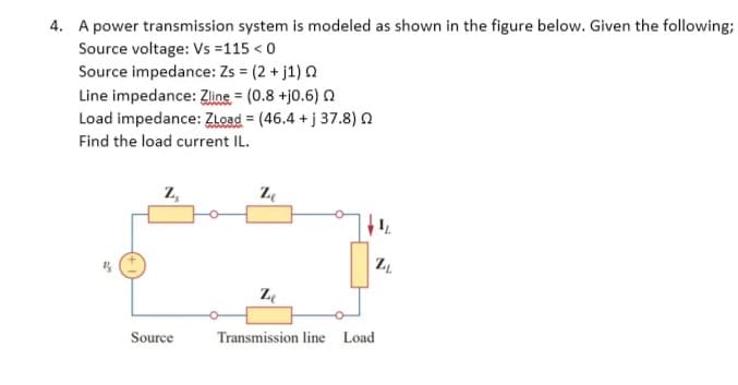 4. A power transmission system is modeled as shown in the figure below. Given the following;
Source voltage: Vs =115 < 0
Source impedance: Zs = (2 + j1) a
Line impedance: Ziline = (0.8 +j0.6) n
Load impedance: ZLoad = (46.4 + j 37.8)n
Find the load current IL.
z,
Ze
Source
Transmission line Load
