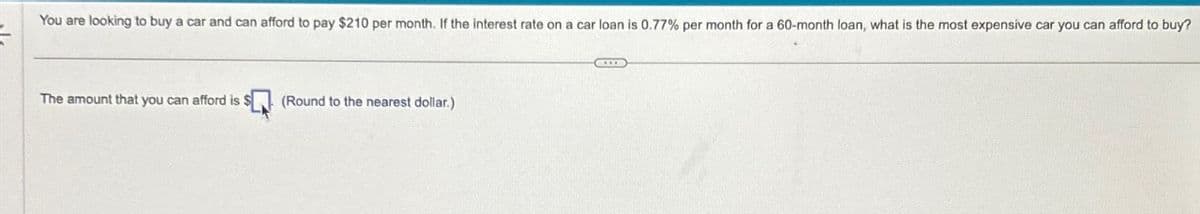 You are looking to buy a car and can afford to pay $210 per month. If the interest rate on a car loan is 0.77% per month for a 60-month loan, what is the most expensive car you can afford to buy?
The amount that you can afford is $
(Round to the nearest dollar.)
CHE