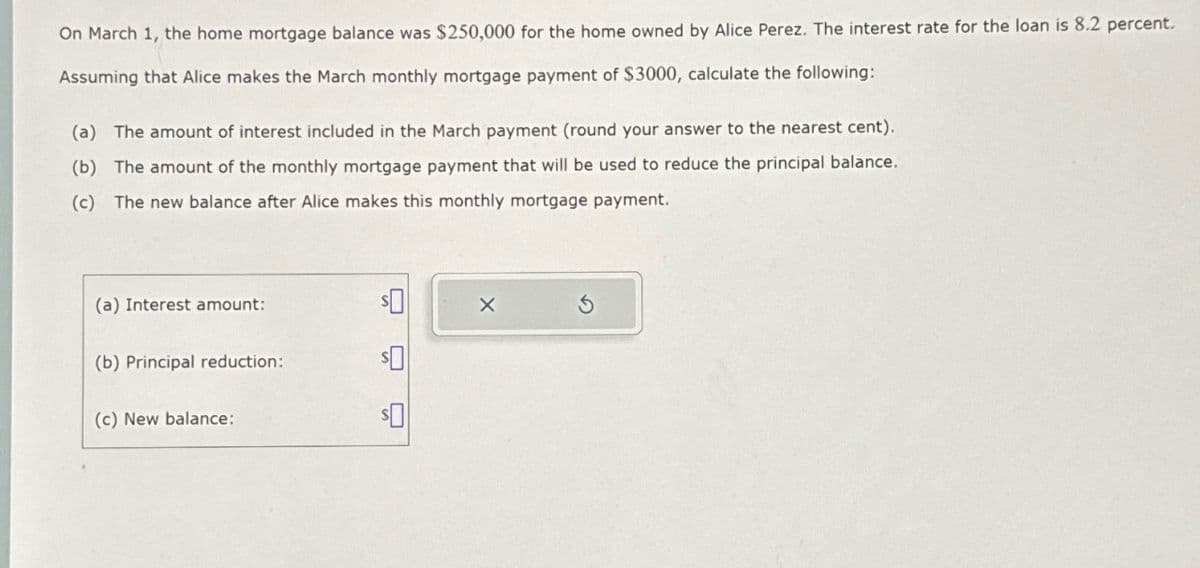 On March 1, the home mortgage balance was $250,000 for the home owned by Alice Perez. The interest rate for the loan is 8.2 percent.
Assuming that Alice makes the March monthly mortgage payment of $3000, calculate the following:
(a) The amount of interest included in the March payment (round your answer to the nearest cent).
(b) The amount of the monthly mortgage payment that will be used to reduce the principal balance.
(c) The new balance after Alice makes this monthly mortgage payment.
(a) Interest amount:
(b) Principal reduction:
(c) New balance:
$0
$0
X