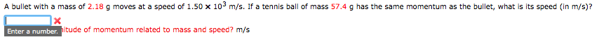 A bullet with a mass of 2.18g moves at a speed of 1.50 x 10° m/s. If a tennis ball of mass 57.4 g has the same momentum as the bullet, what is its speed (in m/s)?
Enter a number. ltude of momentum related to mass and speed? m/s
