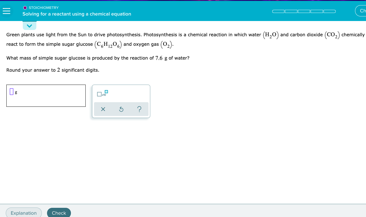 ### Stoichiometry: Solving for a Reactant Using a Chemical Equation

#### Description:

Green plants use light from the Sun to drive photosynthesis. Photosynthesis is a chemical reaction in which water \((\text{H}_2\text{O})\) and carbon dioxide \((\text{CO}_2)\) chemically react to form the simple sugar glucose \((\text{C}_6\text{H}_{12}\text{O}_6)\) and oxygen gas \((\text{O}_2)\).

#### Problem Statement:

What mass of simple sugar glucose is produced by the reaction of 7.6 g of water?

**Round your answer to 2 significant digits.**

#### Input Field:

A blank input field is provided for the user to enter the mass of glucose in grams.

#### Interactive Elements:

- **x10 Checkbox**: To easily enter values in scientific notation.
- **Action Buttons**:
  - **X**: To clear the input.
  - **Circular Arrow**: To reset the input.
  - **?**: For help or hints.

#### Explanation and Check Buttons:

- **Explanation**: To provide a detailed solution.
- **Check**: To verify the entered answer.

---

This section will help students understand the relationship between reactants and products in photosynthesis and practice stoichiometric calculations by determining the amount of glucose produced from a given mass of water.