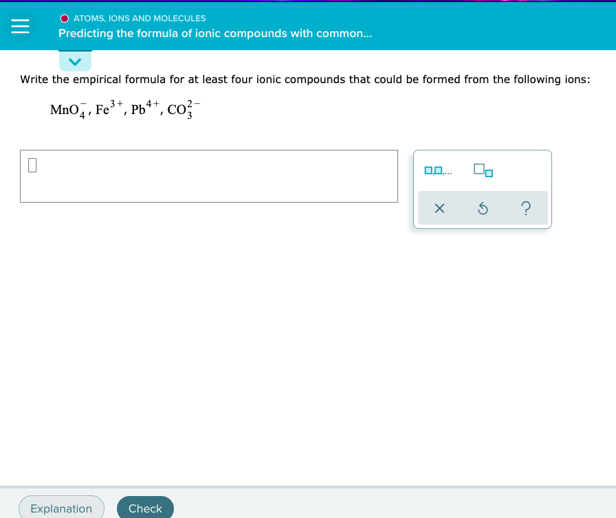 ### Atoms, Ions and Molecules: Predicting the Formula of Ionic Compounds with Common Ions

#### Instruction:
Write the empirical formula for at least four ionic compounds that could be formed from the following ions:

MnO<sub>4</sub><sup>−</sup>, Fe<sup>3+</sup>, Pb<sup>4+</sup>, CO<sub>3</sub><sup>2−</sup>

#### Input Box:
- [Example input box for the user to enter the formulas]

#### Toolbar:
- Button 1: An option to add subscripts allowing for chemical notation.
- Button 2: Square brackets for complex ion notation.
- `X` Button: Clear input
- `⟲` Button: Undo last action
- `?` Button: Helps with task

#### Interaction:
- [Explanation Button]: Open a screen with detailed breakdown and examples.
- [Check Button]: Validate the entered formulas and provide feedback.

#### Example:
For example, combining Fe<sup>3+</sup> and CO<sub>3</sub><sup>2−</sup> gives the compound Fe<sub>2</sub>(CO<sub>3</sub>)<sub>3</sub>.

To form four ionic compounds, you can mix different cations and anions from the options provided.

Let's see a step-by-step approach to creating these formulas:
1. Combine MnO<sub>4</sub><sup>−</sup> and Fe<sup>3+</sup> 
2. Combine MnO<sub>4</sub><sup>−</sup> and Pb<sup>4+</sup> 
3. Combine CO<sub>3</sub><sup>2−</sup> and Fe<sup>3+</sup> 
4. Combine CO<sub>3</sub><sup>2−</sup> and Pb<sup>4+</sup> 

Feel free to explore other combinations!