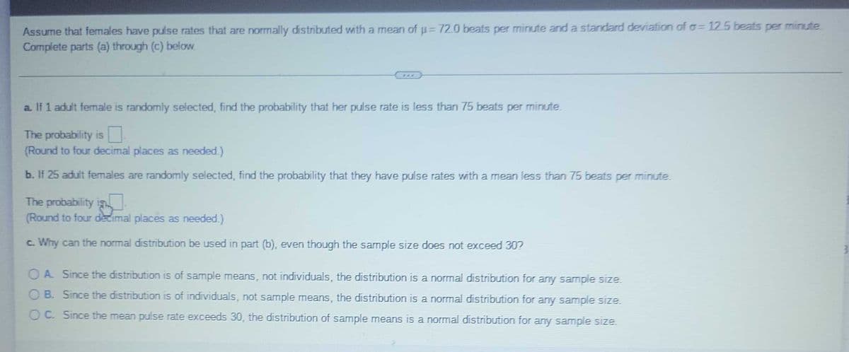 Assume that females have pulse rates that are normally distributed with a mean of u=D72.0 beats per minute and a standard deviation of o=12.5 beats per minute.
Complete parts (a) through (c) below.
...
a. If 1 adult female is randomly selected, find the probability that her pulse rate is less than 75 beats per minute.
The probability is
(Round to four decimal places as needed.)
b. If 25 adult females are randomly selected, find the probability that they have pulse rates with a mean less than 75 beats per minute.
The probability is
(Round to four decimal places as needed.)
c. Why can the normal distribution be used in part (b), even though the sample size does not exceed 307
OA Since the distribution is of sample means, not individuals, the distribution is a normal distribution for any sample size
O B. Since the distribution is of individuals, not sample means, the distribution is a normal distribution for any sample size.
O C. Since the mean pulse rate exceeds 30, the distribution of sample means is a normal distribution for any sample size.
