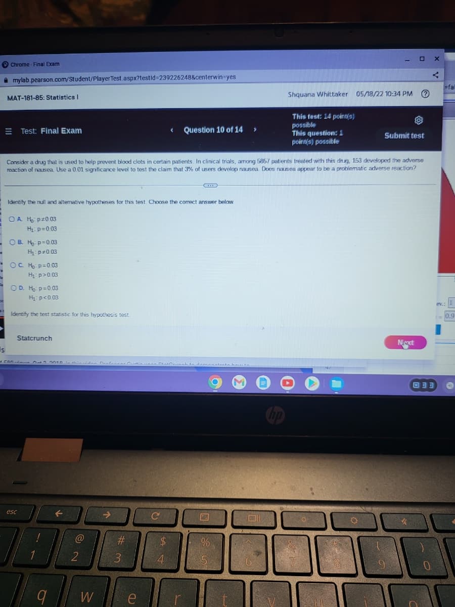 P Chrome - Final Exam
i mylab.pearson.com/Student/Player Test.aspx?testld%3D239226248&centerwin=yes
=fal
MAT-181-85: Statistics |
Shquana Whittaker 05/18/22 10:34 PM O
This test: 14 point(s)
possible
This question: 1
point(s) possible
E Test: Final Exam
Question 10 of 14
Submit test
Consider a drug that is used to help prevent blood clots in certain patients. In clinical trials, among 5857 patients treated with this drug, 153 developed the adverse
reaction of nausea. Use a 0.01 significance level to test the claim that 3% of users develop nausea. Does nausea appear to be a problematic adverse reaction?
Identify the null and alternative hypotheses for this test. Choose the correct answer below
O A H pz0.03
H p=003
- Ов. н р-0.03
H: p-0.03
OC H p=0.03
H: p>0.03
OD. H p=0.03
H: p<0.03
ev.:
Identify the test statistic for this hypothesis test.
0.9
Statcrunch
Next
Is
Lamanatenta hout
M
回可可
Cip
esc
$4
3
4.
W
e
