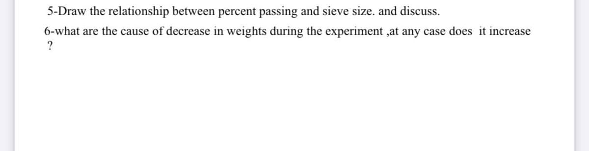 5-Draw the relationship between percent passing and sieve size. and discuss.
6-what are the cause of decrease in weights during the experiment ,at any case does it increase
