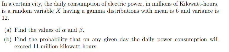 In a certain city, the daily consumption of electric power, in millions of kilowatt-hours, is a random variable \( X \) having a gamma distribution with mean 6 and variance 12.

(a) Find the values of \( \alpha \) and \( \beta \).

(b) Find the probability that on any given day the daily power consumption will exceed 11 million kilowatt-hours.