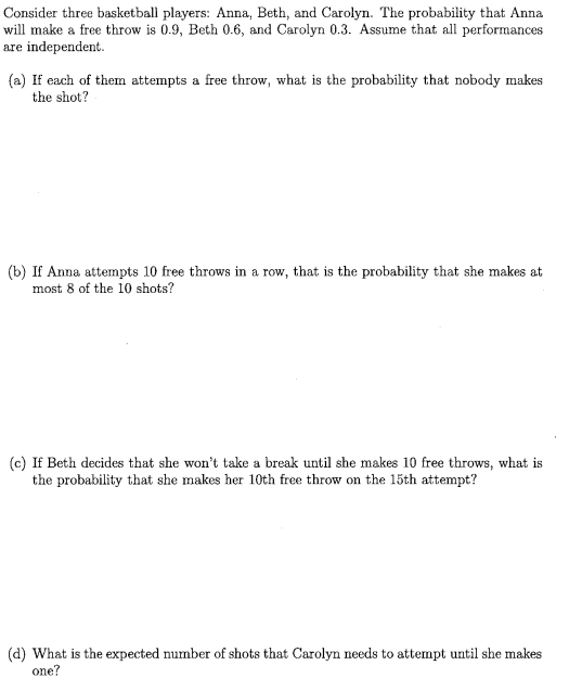 Consider three basketball players: Anna, Beth, and Carolyn. The probability that Anna
will make a free throw is 0.9, Beth 0.6, and Carolyn 0.3. Assume that all performances
are independent.
(a) If each of them attempts a free throw, what is the probability that nobody makes
the shot?
(b) If Anna attempts 10 free throws in a row, that is the probability that she makes at
most 8 of the 10 shots?
(c) If Beth decides that she won't take a break until she makes 10 free throws, what is
the probability that she makes her 10th free throw on the 15th attempt?
(d) What is the expected number of shots that Carolyn needs to attempt until she makes
one?