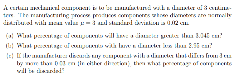 A certain mechanical component is to be manufactured with a diameter of 3 centime-
ters. The manufacturing process produces components whose diameters are normally
distributed with mean value = 3 and standard deviation is 0.02 cm.
(a) What percentage of components will have a diameter greater than 3.045 cm?
(b) What percentage of components with have a diameter less than 2.95 cm?
(c) If the manufacturer discards any component with a diameter that differs from 3 cm
by more than 0.03 cm (in either direction), then what percentage of components
will be discarded?