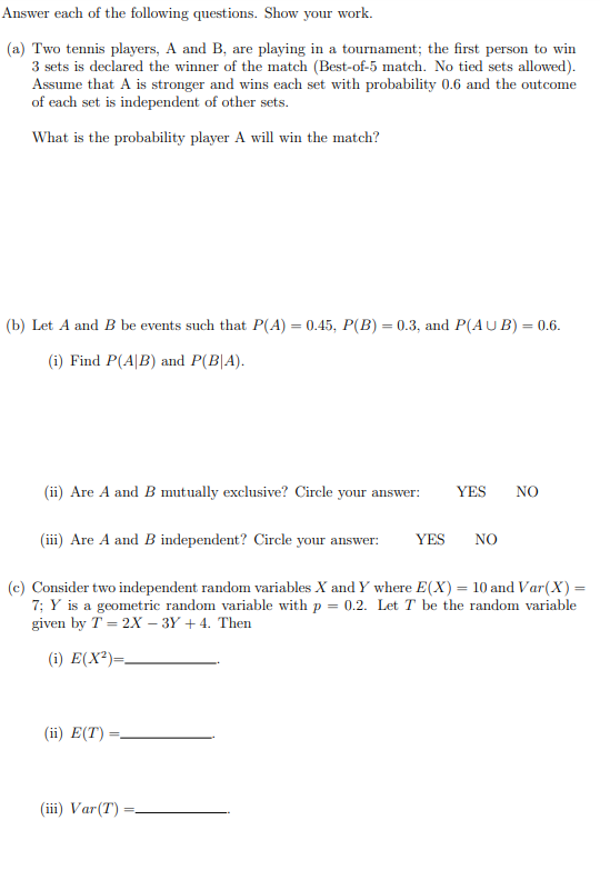 Answer each of the following questions. Show your work.
(a) Two tennis players, A and B, are playing in a tournament; the first person to win
3 sets is declared the winner of the match (Best-of-5 match. No tied sets allowed).
Assume that A is stronger and wins each set with probability 0.6 and the outcome
of each set is independent of other sets.
What is the probability player A will win the match?
(b) Let A and B be events such that P(A) = 0.45, P(B) = 0.3, and P(AUB) = 0.6.
(i) Find P(A/B) and P(BA).
(ii) Are A and B mutually exclusive? Circle your answer:
(iii) Are A and B independent? Circle your answer: YES
(ii) E(T):
YES NO
(c) Consider two independent random variables X and Y where E(X) = 10 and Var(X) =
7; Y is a geometric random variable with p = 0.2. Let T be the random variable
given by T = 2X - 3Y + 4. Then
(i) E(X²)=
(iii) Var (T)
NO