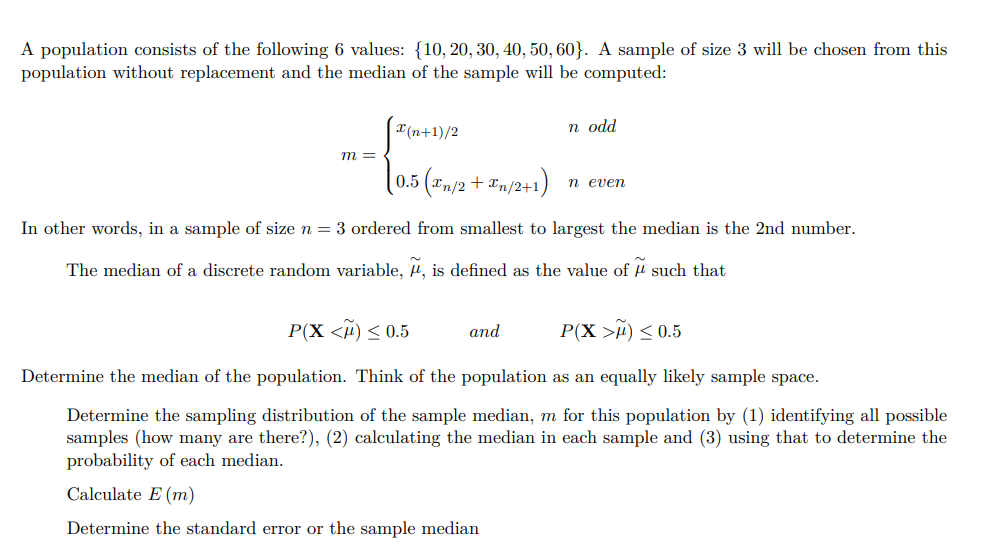 A population consists of the following 6 values: {10, 20, 30, 40, 50, 60}. A sample of size 3 will be chosen from this
population without replacement and the median of the sample will be computed:
{
(0.5 (£n/2 + £n/2+1)
m =
x(n+1)/2
n odd
n even
In other words, in a sample of size n = 3 ordered from smallest to largest the median is the 2nd number.
The median of a discrete random variable, μ, is defined as the value of such that
and
P(X <M) ≤ 0.5
P(X>M) ≤ 0.5
Determine the median of the population. Think of the population as an equally likely sample space.
Determine the sampling distribution of the sample median, m for this population by (1) identifying all possible
samples (how many are there?), (2) calculating the median in each sample and (3) using that to determine the
probability of each median.
Calculate E (m)
Determine the standard error or the sample median