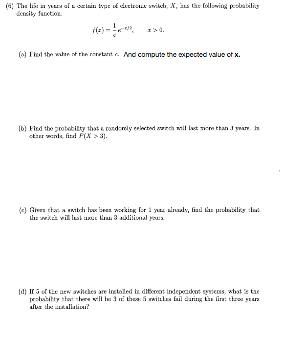 (6) The life in years of a certain type of electronic switch, X, has the following probability
density function:
f(x) = -=-e-2/², x > 0.
(a) Find the value of the constant c. And compute the expected value of x.
(b) Find the probability that a randomly selected switch will last more than 3 years. In
other words, find P(X > 3).
(c) Given that a switch has been working for 1 year already, find the probability that
the switch will last more than 3 additional years.
(d) If 5 of the new switches are installed in different independent systems, what is the
probability that there will be 3 of these 5 switches fail during the first three years
after the installation?