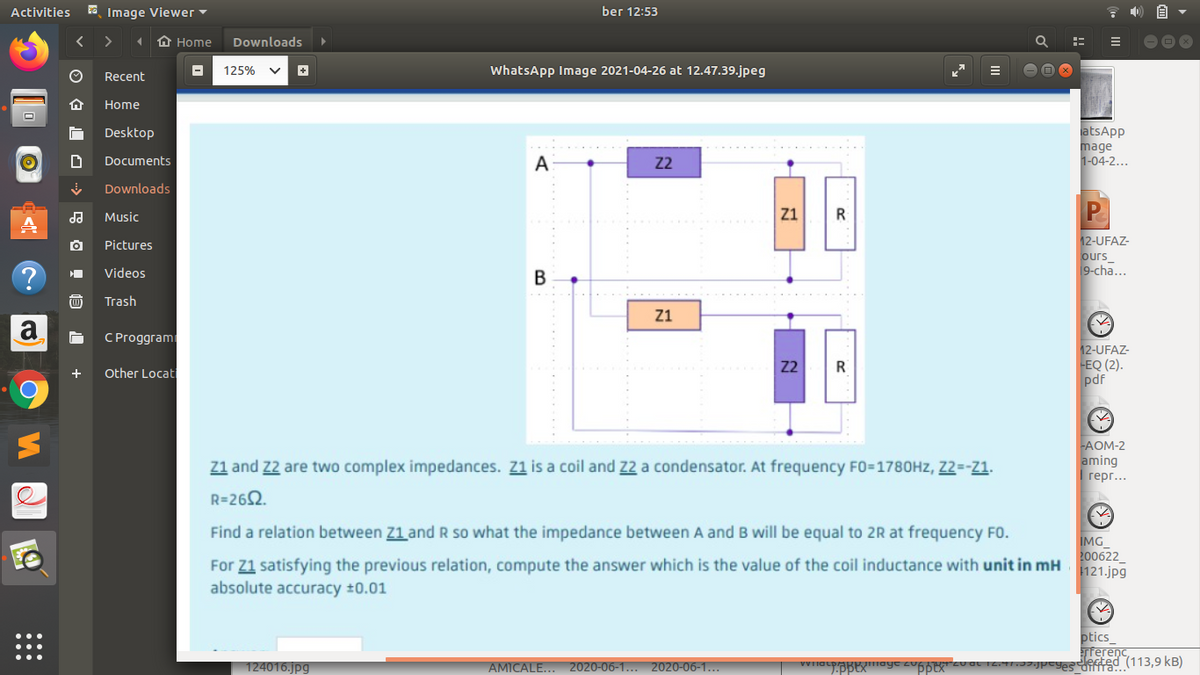 Activities
ra Image Viewer-
ber 12:53
A Home
Downloads
125%
WhatsApp Image 2021-04-26 at 12.47.39.jpeg
Recent
Home
atsApp
mage
1-04-2...
Desktop
Documents
А
22
Downloads
Music
Z1
R
12-UFAZ-
ours_
9-cha...
Pictures
Videos
В
Trash
Z1
a
C Proggram
12-UFAZ-
-EQ (2).
pdf
Z2
R
+
Other Locat
-AOM-2
aming
I герг...
Z1 and Z2 are two complex impedances. Z1 is a coil and 22 a condensator. At frequency FO=1780HZ, Z2=-Z1.
R=262.
Find a relation between Z1 and R so what the impedance between A and B will be equal to 2R at frequency FO.
For Z1 satisfying the previous relation, compute the answer which is the value of the coil inductance with unit in mH
absolute accuracy ±0.01
İMG
200622
121.jpg
ptics_
Terenc
Jted (113,9 kB)
124016.jpg
AMICALE...
2020-06-1... 2020-06-1...
