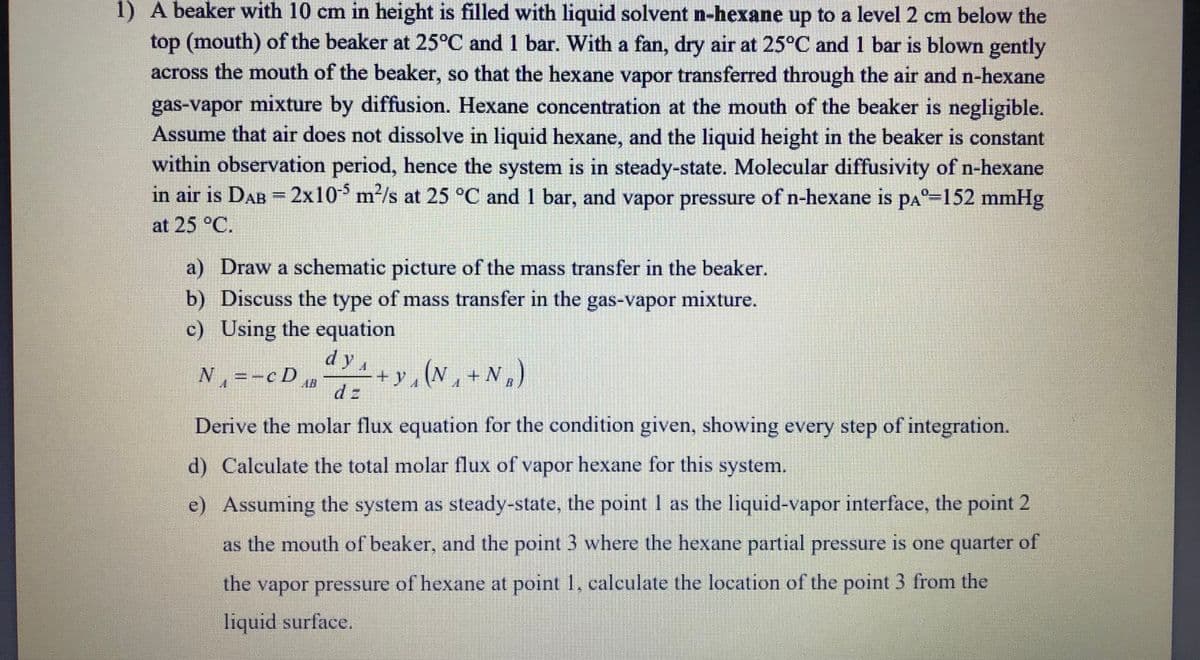 1) A beaker with 10 cm in height is filled with liquid solvent n-hexane up to a level2 cm below the
top (mouth) of the beaker at 25°C and 1 bar. With a fan, dry air at 25°C and 1 bar is blown gently
across the mouth of the beaker, so that the hexane vapor transferred through the air and n-hexane
gas-vapor mixture by diffusion. Hexane concentration at the mouth of the beaker is negligible.
Assume that air does not dissolve in liquid hexane, and the liquid height in the beaker is constant
within observation period, hence the system is in steady-state. Molecular diffusivity of n-hexane
in air is DAB -2x10 m²/s at 25 °C and 1 bar, and vapor pressure of n-hexane is pa°-152 mmHg
at 25 °C.
a) Draw a schematic picture of the mass transfer in the beaker.
b) Discuss the type of mass transfer in the gas-vapor mixture.
c) Using the equation
dyA
N=-cD
4 + y , (N , + N,)
+ y, (N, +N,
d z
Derive the molar flux equation for the condition given, showing every step of integration.
d) Calculate the total molar flux of vapor hexane for this system.
e) Assuming the system as steady-state, the point 1 as the liquid-vapor interface, the point 2
as the mouth of beaker, and the point 3 where the hexane partial pressure is one quarter of
the vapor pressure of hexane at point 1, calculate the location of the point 3 from the
liquid surface.
