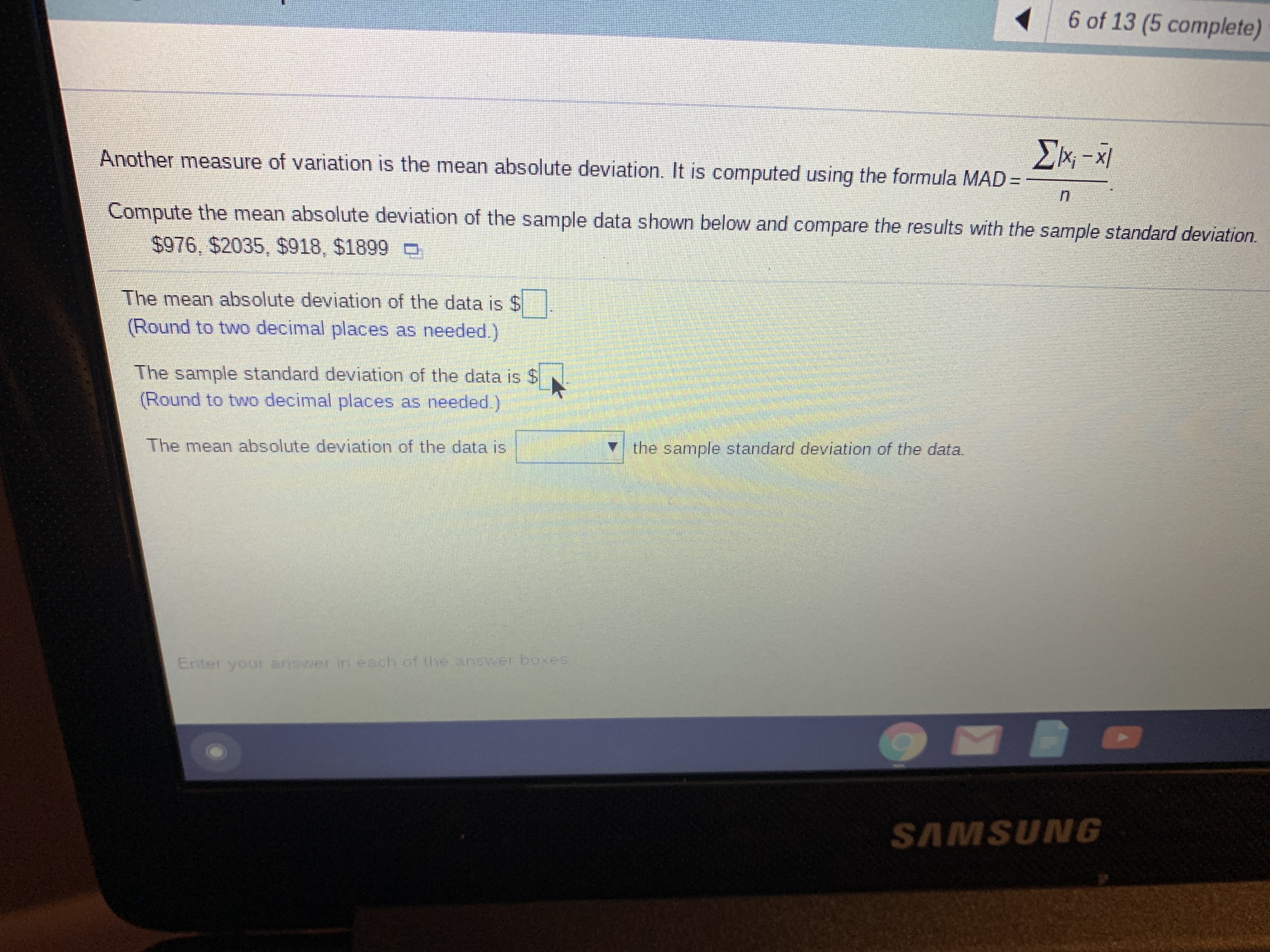 6 of 13 (5 complete)
ΣΗ-Χ.
Another measure of variation is the mean absolute deviation. It is computed using the formula MAD-
Compute the mean absolute deviation of the sample data shown below and compare the results with the sample standard deviation.
$976, $2035, $918, $1899
The mean absolute deviation of the data is $
(Round to two decimal places as needed.)
The sample standard deviation of the data is $
(Round to two decimal places as needed)
The mean absolute deviation of the data is
the sample standard deviation of the data.
Enter your answer in ezch of the answer boxes
SAMSUNG
