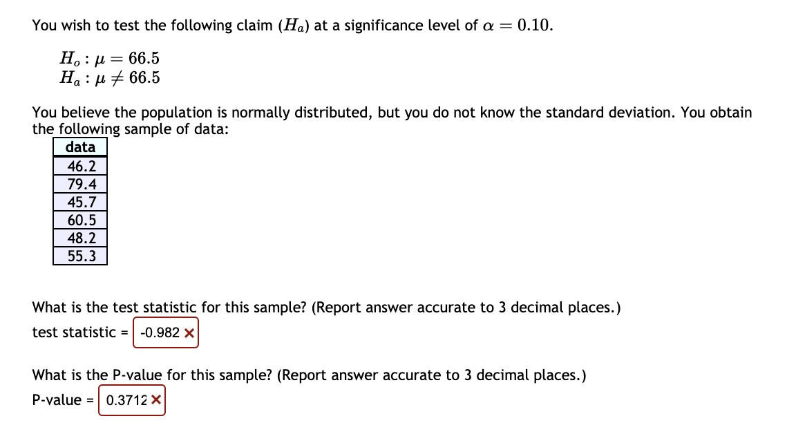 You wish to test the following claim (Ha) at a significance level of a = 0.10.
Η : μ = 66.5
Ha:μ66.5
You believe the population is normally distributed, but you do not know the standard deviation. You obtain
the following sample of data:
data
46.2
79.4
45.7
60.5
48.2
55.3
What is the test statistic for this sample? (Report answer accurate to 3 decimal places.)
test statistic = -0.982 X
What is the P-value for this sample? (Report answer accurate to 3 decimal places.)
P-value = 0.3712 X