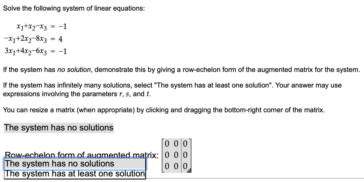 Solve the following system of linear equations:
x₁+x2-x3 = -1
-x₁+2x2-8x3 = 4
3x1+4x2-6x3 = −1
If the system has no solution, demonstrate this by giving a row-echelon form of the augmented matrix for the system.
If the system has infinitely many solutions, select "The system has at least one solution". Your answer may use
expressions involving the parameters r, s, and t.
You can resize a matrix (when appropriate) by clicking and dragging the bottom-right corner of the matrix.
The system has no solutions
Row-echelon form of augmented matrix:
The system has no solutions
The system has at least one solution
0 0 0
000
0 0 0