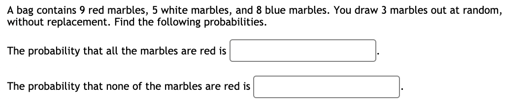 A bag contains 9 red marbles, 5 white marbles, and 8 blue marbles. You draw 3 marbles out at random,
without replacement. Find the following probabilities.
The probability that all the marbles are red is
The probability that none of the marbles are red is