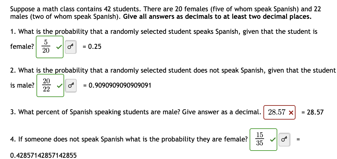 Suppose a math class contains 42 students. There are 20 females (five of whom speak Spanish) and 22
males (two of whom speak Spanish). Give all answers as decimals to at least two decimal places.
1. What is the probability that a randomly selected student speaks Spanish, given that the student is
5
female?
Or = 0.25
20
2. What is the probability that a randomly selected student does not speak Spanish, given that the student
is male?
20
22
✓ 08 = 0.9090909090909091
3. What percent of Spanish speaking students are male? Give answer as a decimal. 28.57 x = 28.57
4. If someone does not speak Spanish what is the probability they are female?
0.42857142857142855
15
35
=