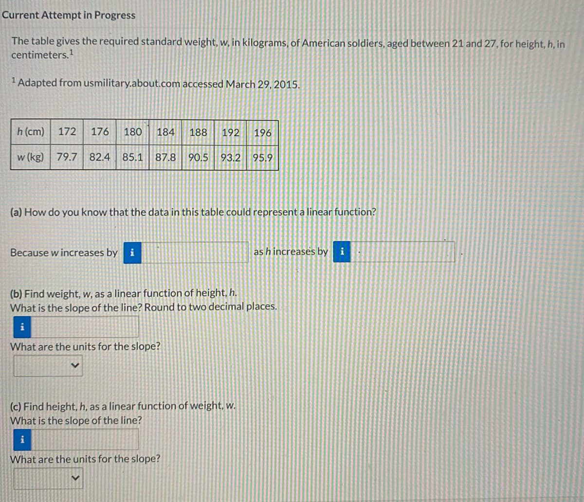 Current Attempt in Progress
The table gives the required standard weight, w, in kilograms, of American soldiers, aged between 21 and 27, for height, h, in
centimeters.
1 Adapted from usmilitary.about.com accessed March 29, 2015.
h (cm)
172
176
180
184
188
192
196
w (kg) 79.7
82.4
85.1
87.8
90.5
93.2
95.9
(a) How do you know that the data in this table could represent a linear function?
Because w increases by i
as h increases by
i
(b) Find weight, w, as a linear function of height, h.
What is the slope of the line? Round to two decimal places.
i
What are the units for the slope?
(c) Find height, h, as a linear function of weight, w.
What is the slope of the line?
i
What are the units for the slope?
