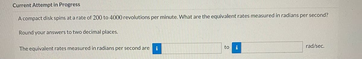 Current Attempt in Progress
A compact disk spins at a rate of 200 to 4000 revolutions per minute. What are the equivalent rates measured in radians per second?
Round your answers to two decimal places.
rad/sec.
The equivalent rates measured in radians per second are i
to
i
