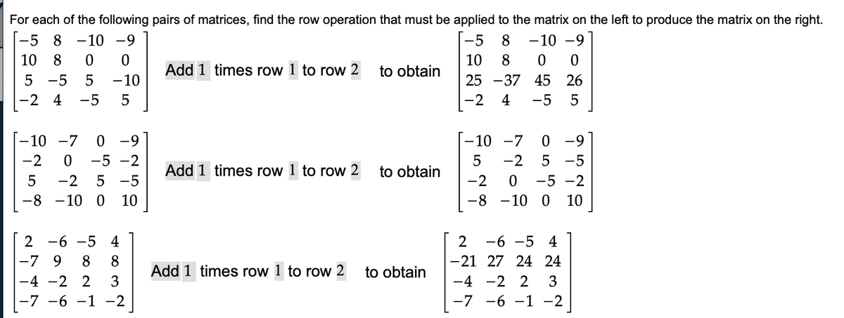 For each of the following pairs of matrices, find the row operation that must be applied to the matrix on the left to produce the matrix on the right.
-5 8 -10 -9
8
-10-9
8
25 -37
10 8 0
ܡ ܗ ܚ ܘ ܝ ܗ ܗ
5 -5 5
-10
-2 4 -5 5
-10 -7 0 -9
0 -5 -2
ܝ ܗ
-2 5 -5
-10 0 10
2 -6 -5 4
-7 9 8
-4 -2 2 3
-7 −6 −1 −2
Add 1 times row 1 to row 2
Add 1 times row 1 to row 2
to obtain
to obtain
Add 1 times row 1 to row 2 to obtain
ܤ ܘ
-5
10
-2
0 0
45
26
4 -5 5
-8
ܠ
-10 -7 0
5
-2 . -5 -2
-10 0
-2 5 -5
ܩ ܗ ܤ
-6 -5 4
-21 27 24 24
-4 -2 2 3
-7 -6 -1 -2
10