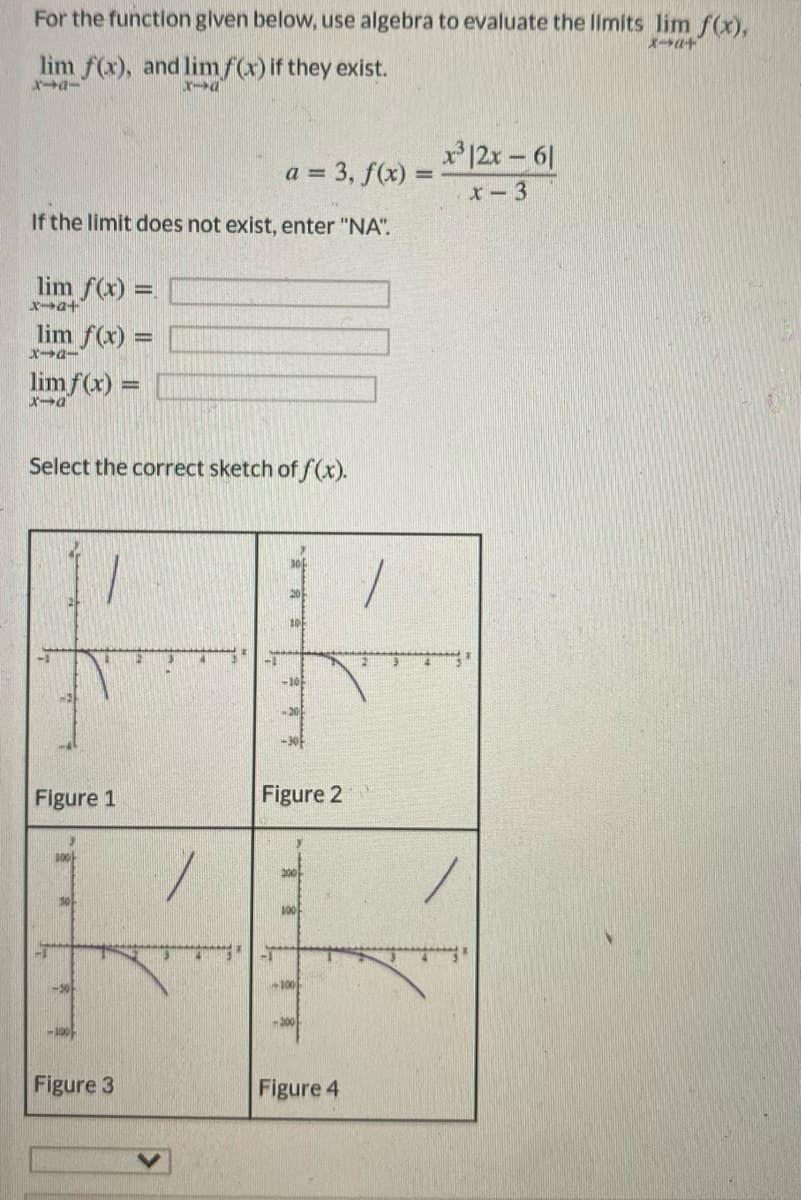 For the function glven below, use algebra to evaluate the limits lim f(x),
lim f(x), and limf(x) if they exist.
x12x- 61
= 3, f(x) =
x-3
If the limit does not exist, enter "NA".
lim f(x) =
Xー→a+
lim f(x) =
lim f(x) =
Select the correct sketch of f(x).
30
10
-10
Figure 1
Figure 2
100
-30
100
-100
Figure 3
Figure 4
