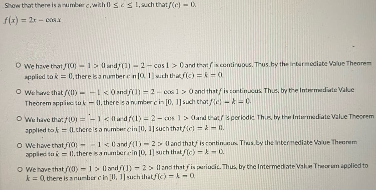 Show that there is a number c, with 0 < c < 1, such that f(c) = 0.
f(x) = 2x- cos x
%3D
O We have that f(0) = 1 > 0 and f(1) = 2 – cos 1 > 0 and thatf is continuous. Thus, by the Intermediate Value Theorem
applied to k = 0, there is a number c in [0, 1] such that f(c) = k = 0.
O We have that f(0) = – 1 < 0 and f(1) = 2 – cos 1 > 0 and thatf is continuous. Thus, by the Intermediate Value
Theorem applied to k = 0, there is a number c in [0, 1] such that f(c) = k = 0.
O We have that f (0) = – 1 < 0 and f(1) = 2 – cos 1 > 0 and thatf is periodic. Thus, by the Intermediate Value Theorem
applied to k = 0, there is a number c in [0, 1] such that f(c) = k = 0.
O We have that f(0) = – 1 < 0 and f(1) = 2 > 0 and thatf is continuous. Thus, by the Intermediate Value Theorem
applied to k = 0, there is a number c in [0, 1] such that f(c) = k = 0.
O We have that f(0) = 1 > 0 and f(1) = 2 > 0 and that f is periodic. Thus, by the Intermediate Value Theorem applied to
k = 0, there is a number c in [0, 1] such that f(c) = k = 0.
